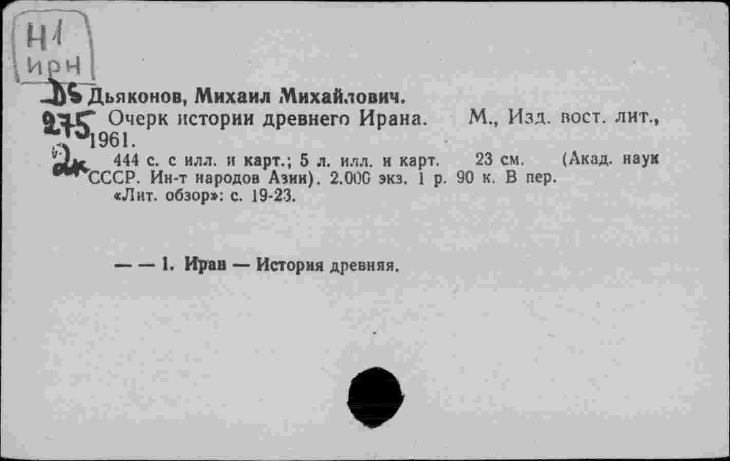 ﻿Дьяконов, Михаил Михайлович. ft’ajT Очерк истории древнего Ирана. *{4961.
444 с. с илл. и карт.; 5 л. илл. и карт. ’"’(ХСР. Ин-т народов Азии). 2.00G экз. 1 р.
«Лит. обзор»: с. 19-23.
М., Изд. вост, лит.,
23 см. (Акад, наук 90 к. В пер.
-----1. Иран — История древняя.